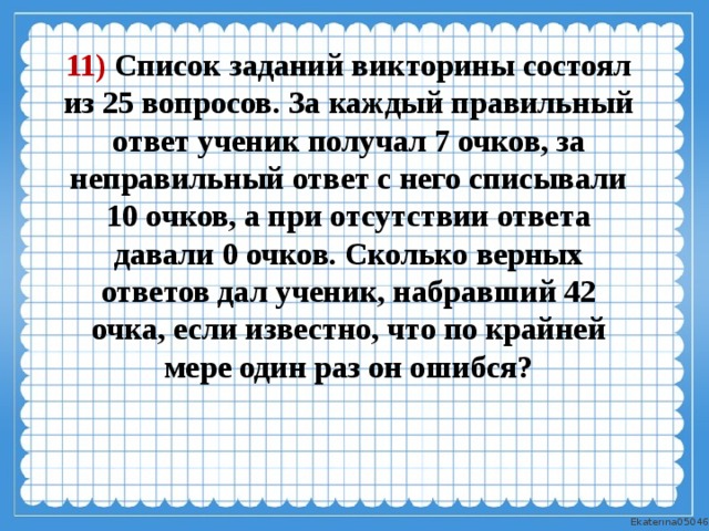 11) Список заданий викторины состоял из 25 вопросов. За каждый правильный ответ ученик получал 7 очков, за неправильный ответ с него списывали 10 очков, а при отсутствии ответа давали 0 очков. Сколько верных ответов дал ученик, набравший 42 очка, если известно, что по крайней мере один раз он ошибся? 