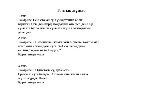 Топтық жұмыс 1-топ Тәжірибе 1.екі стакан су, тұз,картошка бөлігі берілген.Осы денелерді пайдалана отырып,дене бір сұйықта батса,екінші сұйықта жүзе алатындығын дәлелдеу 2-топ. Тәжірибе 2.Пипетканың көмегімен бірнеше тамшы май алып,оны стакандағы суға 3–4 см тереңдікке енгізіп,бақыла не байқадың.? Қорытынды жаса. 3-топ. Тәжірибе 3.Ыдыстағы су, ермексаз. Ермексаз суға батады. Ал қайықша жасап салса, жүзіп жүреді .Неге? Қорытынды жаса. 