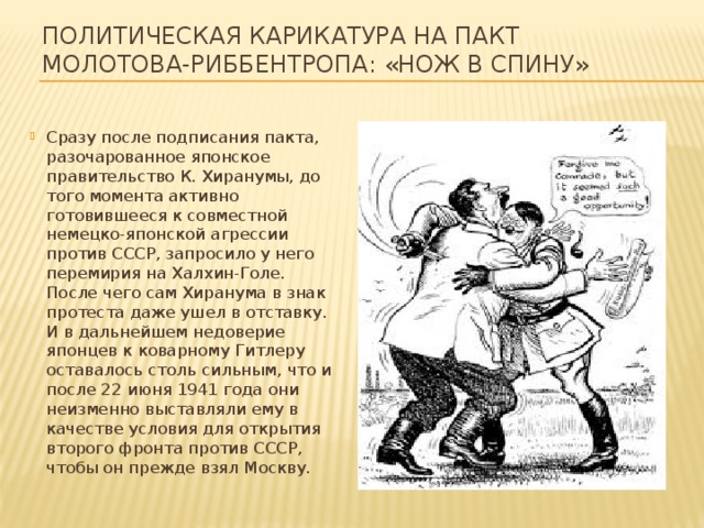 Политическая карикатура на Пакт Молотова-Риббентропа: «Нож в спину» Сразу после подписания пакта, разочарованное японское правительство К. Хиранумы, до того момента активно готовившееся к совместной немецко-японской агрессии против СССР, запросило у него перемирия на Халхин-Голе. После чего сам Хиранума в знак протеста даже ушел в отставку. И в дальнейшем недоверие японцев к коварному Гитлеру оставалось столь сильным, что и после 22 июня 1941 года они неизменно выставляли ему в качестве условия для открытия второго фронта против СССР, чтобы он прежде взял Москву. 