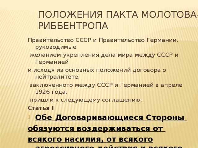 Положения пакта Молотова-Риббентропа Правительство СССР и Правительство Германии, руководимые  желанием укрепления дела мира между СССР и Германией и исходя из основных положений договора о нейтралитете,  заключенного между СССР и Германией в апреле 1926 года,  пришли к следующему соглашению: Статья I Обе Договаривающиеся Стороны обязуются воздерживаться от всякого насилия, от всякого агрессивного действия и всякого нападения в отношении друг друга, как отдельно , так и совместно с другими державами .  