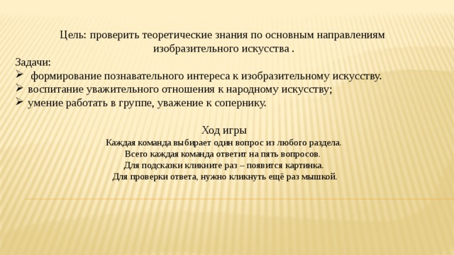Цель: проверить теоретические знания по основным направлениям изобразительного искусства . Задачи:  формирование познавательного интереса к изобразительному искусству. воспитание уважительного отношения к народному искусству; умение работать в группе, уважение к сопернику. Ход игры Каждая команда выбирает один вопрос из любого раздела. Всего каждая команда ответит на пять вопросов. Для подсказки кликните раз – появится картинка.  Для проверки ответа, нужно кликнуть ещё раз мышкой. 