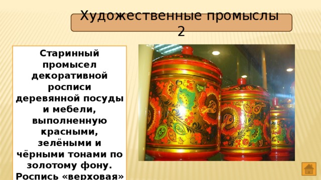 Художественные промыслы 2 Старинный промысел декоративной росписи деревянной посуды и мебели, выполненную красными, зелёными и чёрными тонами по золотому фону. Роспись «верховая» или «фоновая». Хохлома 