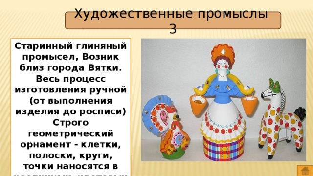 Художественные промыслы 3 Старинный глиняный промысел, Возник близ города Вятки. Весь процесс изготовления ручной (от выполнения изделия до росписи) Строго геометрический орнамент - клетки, полоски, круги, точки наносятся в различных цветовых сочетаниях. Дымковская игрушка 