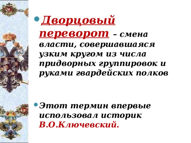Дворцовый переворот  – смена власти, совершавшаяся узким кругом из числа придворных группировок и руками гвардейских полков   Этот термин впервые использовал историк В.О.Ключевский. 