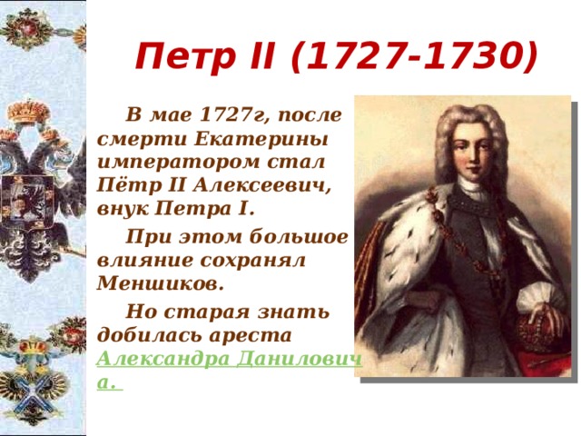  Петр II (1727-1730)   В мае 1727г, после смерти Екатерины императором стал Пётр II Алексеевич, внук Петра I.   При этом большое влияние сохранял Меншиков.   Но старая знать добилась ареста Александра 	Даниловича. 