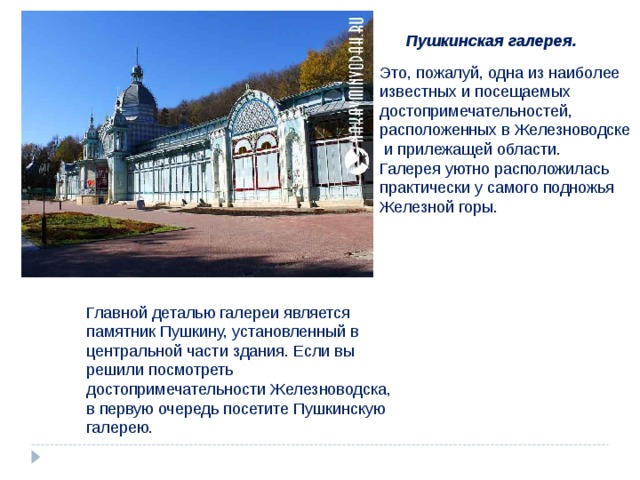 Пушкинская галерея. Это, пожалуй, одна из наиболее известных и посещаемых достопримечательностей, расположенных в Железноводске  и прилежащей области. Галерея уютно расположилась практически у самого подножья Железной горы. Главной деталью галереи является памятник Пушкину, установленный в центральной части здания. Если вы решили посмотреть достопримечательности Железноводска, в первую очередь посетите Пушкинскую галерею. 