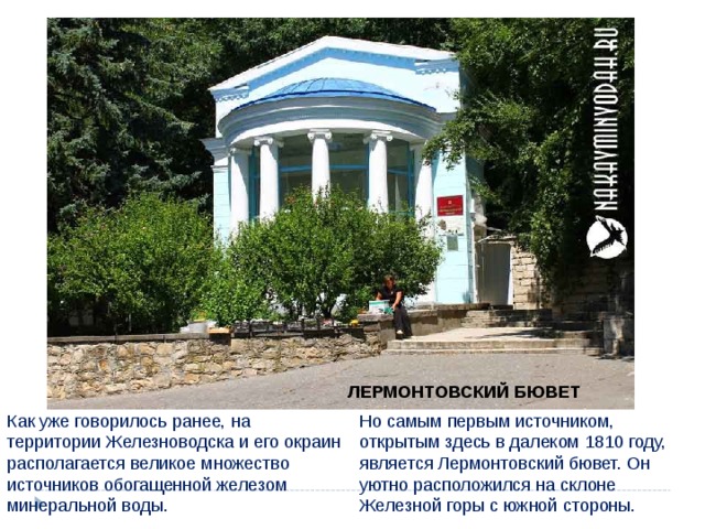 ЛЕРМОНТОВСКИЙ БЮВЕТ Как уже говорилось ранее, на территории Железноводска и его окраин располагается великое множество источников обогащенной железом минеральной воды. Но самым первым источником, открытым здесь в далеком 1810 году, является Лермонтовский бювет. Он уютно расположился на склоне Железной горы с южной стороны. 