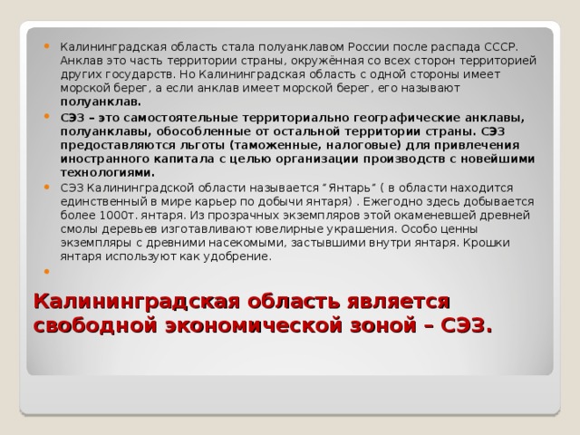 Калининградская область стала полуанклавом России после распада СССР. Анклав это часть территории страны, окружённая со всех сторон территорией других государств. Но Калининградская область с одной стороны имеет морской берег, а если анклав имеет морской берег, его называют полуанклав. СЭЗ – это самостоятельные территориально географические анклавы, полуанклавы, обособленные от остальной территории страны. СЭЗ предоставляются льготы (таможенные, налоговые) для привлечения иностранного капитала с целью организации производств с новейшими технологиями. СЭЗ Калининградской области называется “Янтарь” ( в области находится единственный в мире карьер по добычи янтаря) . Ежегодно здесь добывается более 1000т. янтаря. Из прозрачных экземпляров этой окаменевшей древней смолы деревьев изготавливают ювелирные украшения. Особо ценны экземпляры с древними насекомыми, застывшими внутри янтаря. Крошки янтаря используют как удобрение.   Калининградская область является свободной экономической зоной – СЭЗ. 