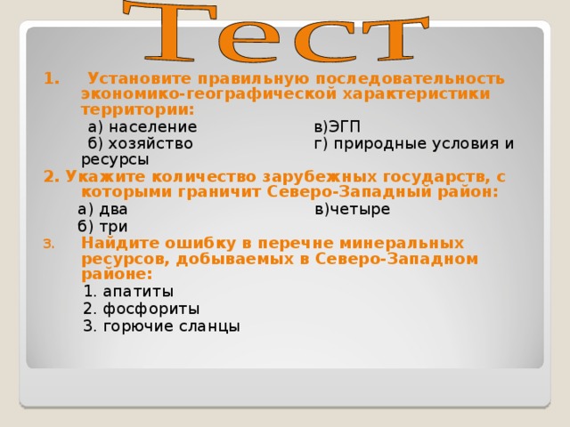 1. Установите правильную последовательность экономико-географической характеристики территории:  а) население в)ЭГП  б) хозяйство г) природные условия и ресурсы 2. Укажите количество зарубежных государств, с которыми граничит Северо-Западный район:  а) два в)четыре  б) три Найдите ошибку в перечне минеральных ресурсов, добываемых в Северо-Западном районе:  1. апатиты  2. фосфориты  3. горючие сланцы 
