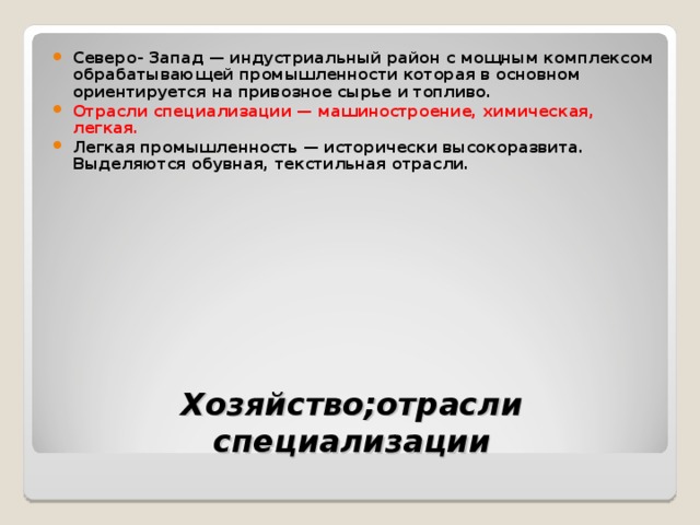 Северо- Запад — индустриальный район с мощным комплексом обрабатывающей промышленности которая в основном ориентируется на привозное сырье и топливо. Отрасли специализации — машиностроение, химическая, легкая. Легкая промышленность — исторически высокоразвита. Выделяются обувная, текстильная отрасли. Хозяйство ; отрасли специализации 
