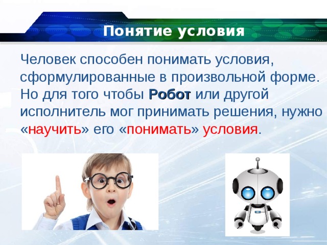 Понятие условия   Человек способен понимать условия, сформулированные в произвольной форме. Но для того чтобы  Робот  или другой исполнитель мог принимать решения, нужно « научить » его « понимать » условия . 