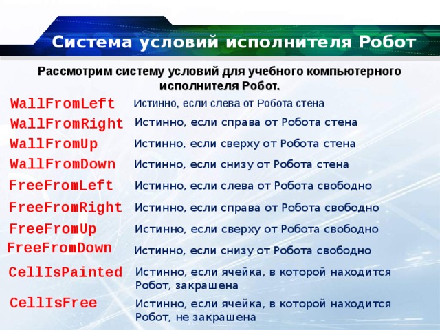 Система условий исполнителя Робот   Рассмотрим систему условий для учебного компьютерного исполнителя Робот. WallFromLeft Истинно, если слева от Робота стена WallFromRight Истинно, если справа от Робота стена WallFromUp Истинно, если сверху от Робота стена WallFromDown Истинно, если снизу от Робота стена FreeFromLeft Истинно, если слева от Робота свободно FreeFromRight Истинно, если справа от Робота свободно FreeFromUp Истинно, если сверху от Робота свободно FreeFromDown Истинно, если снизу от Робота свободно CellIsPainted Истинно, если ячейка, в которой находится Робот, закрашена CellIsFree Истинно, если ячейка, в которой находится Робот, не закрашена 