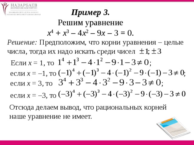 Пример 3. Решим уравнение х 4 + х 3 – 4 х 2 – 9 х – 3 = 0. Решение: Предположим, что корни уравнения – целые числа, тогда их надо искать среди чисел   Если х = 1, то ; если х = –1, то ; если х = 3, то ; если х = –3, то Отсюда делаем вывод, что рациональных корней наше уравнение не имеет. 