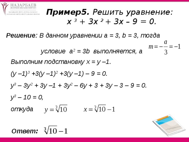 Пример5. Решить уравнение: х 3 + 3х 2 + 3х – 9 = 0. Решение: В данном уравнении а = 3, b = 3, тогда  условие a 2 = 3b выполняется, а Выполним подстановку х = у –1. (у –1) 3 +3(у –1) 2 +3(у –1) – 9 = 0.  y 3 – 3y 2 + 3у –1 + 3у 2 – 6у + 3 + 3у – 3 – 9 = 0.  y 3 – 10 = 0, откуда Ответ :  