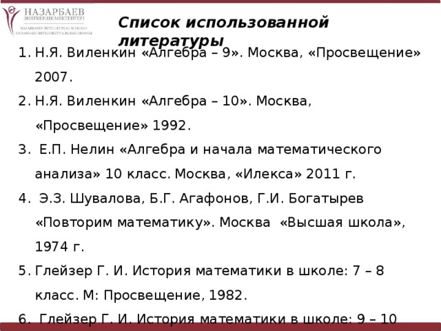 Список использованной литературы Н.Я. Виленкин «Алгебра – 9». Москва, «Просвещение» 2007. Н.Я. Виленкин «Алгебра – 10». Москва, «Просвещение» 1992.  Е.П. Нелин «Алгебра и начала математического анализа» 10 класс. Москва, «Илекса» 2011 г.  Э.З. Шувалова, Б.Г. Агафонов, Г.И. Богатырев «Повторим математику». Москва «Высшая школа», 1974 г. Глейзер Г. И. История математики в школе: 7 – 8 класс. М: Просвещение, 1982.  Глейзер Г. И. История математики в школе: 9 – 10 класс. М: Просвещение, 1983. Интернет ресурсы. 