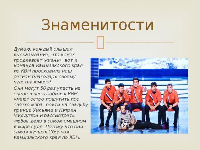 Знаменитости Думаю, каждый слышал высказывание, что «смех продлевает жизнь», вот и команда Камызякского края по КВН прославила наш регион благодаря своему чувству юмора! Они могут 50 раз упасть на сцене в честь юбилея КВН, умеют остро пошутить про своего мэра, пойти на свадьбу принца Уильяма и Кэтрин Миддлтон и рассмотреть любое дело в самом смешном в мире суде. Потому что они - самая лучшая Сборная Камызякского края по КВН. 