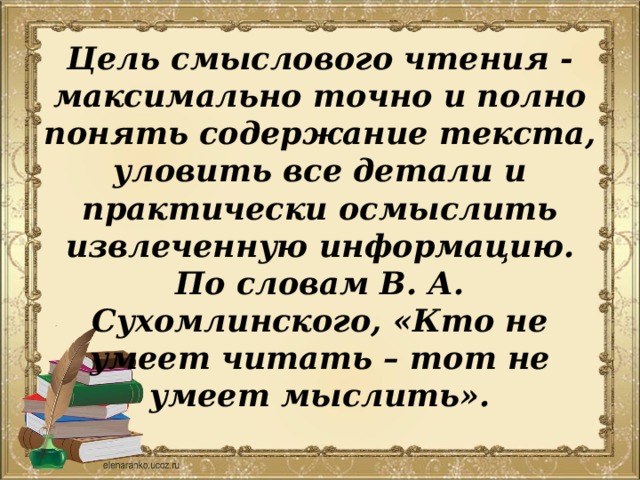 Цель смыслового чтения - максимально точно и полно понять содержание текста, уловить все детали и практически осмыслить извлеченную информацию. По словам В. А. Сухомлинского, «Кто не умеет читать – тот не умеет мыслить». 