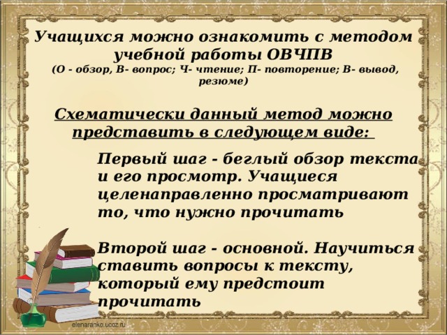   Учащихся можно ознакомить с методом учебной работы ОВЧПВ  (О - обзор, В- вопрос; Ч- чтение; П- повторение; В- вывод, резюме)   Схематически данный метод можно представить в следующем виде: Первый шаг - беглый обзор текста и его просмотр. Учащиеся целенаправленно просматривают то, что нужно прочитать  Второй шаг - основной. Научиться ставить вопросы к тексту, который ему предстоит прочитать 