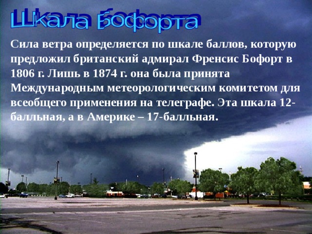 Сила ветра определяется по шкале баллов, которую предложил британский адмирал Френсис Бофорт в 1806 г. Лишь в 1874 г. она была принята Международным метеорологическим комитетом для всеобщего применения на телеграфе. Эта шкала 12-балльная, а в Америке – 17-балльная. 