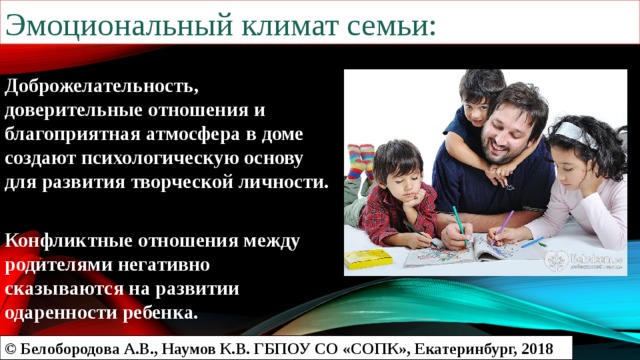 Эмоциональный климат семьи: Доброжелательность, доверительные отношения и благоприятная атмосфера в доме создают психологическую основу для развития творческой личности.  Конфликтные отношения между родителями негативно сказываются на развитии одаренности ребенка. © Белобородова А.В., Наумов К.В. ГБПОУ СО «СОПК», Екатеринбург, 2018 