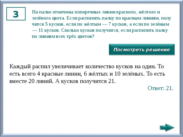 3 На палке от­ме­че­ны по­пе­реч­ные линии крас­но­го, жёлтого и зелёного цвета. Если рас­пи­лить палку по крас­ным ли­ни­ям, по­лу­чит­ся 5 кус­ков, если по жёлтым — 7 кус­ков, а если по зелёным — 11 кус­ков. Сколь­ко кус­ков по­лу­чит­ся, если рас­пи­лить палку по ли­ни­ям всех трёх цве­тов? Посмотреть решение Каж­дый рас­пил уве­ли­чи­ва­ет ко­ли­че­ство кус­ков на один. То есть всего 4 крас­ные линии, 6 жёлтых и 10 зелёных. То есть вме­сте 20 линий. А кус­ков по­лу­чит­ся 21. Ответ: 21. 