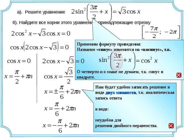 а).  Решите уравнение б). Найдите все корни этого уравнения, принадлежащие отрезку Применим формулу приведения: Название « синус» изменится на « косинус», т.к.   О четверти и о знаке не думаем, т.к. синус в квадрате.  Нам будет удобно записать решение в виде двух множеств , т.к. аналитическая запись ответа в виде: неудобна для решения двойного неравенства.  