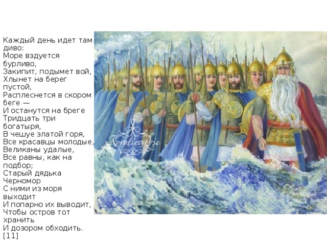 Каждый день идет там диво:  Море вздуется бурливо,  Закипит, подымет вой,  Хлынет на берег пустой,  Расплеснется в скором беге —  И останутся на бреге  Тридцать три богатыря,  В чешуе златой горя,  Все красавцы молодые,  Великаны удалые,  Все равны, как на подбор;  Старый дядька Черномор  С ними из моря выходит  И попарно их выводит,  Чтобы остров тот хранить  И дозором обходить.[11]     