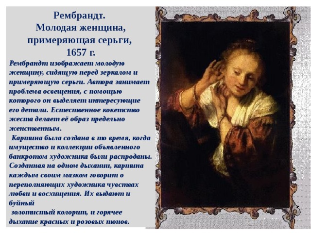 Рембрандт. Молодая женщина, примеряющая серьги, 1657 г. Рембрандт изображает молодую женщину, сидящую перед зеркалом и примеряющую серьги. Автора занимает проблема освещения, с помощью которого он выделяет интересующие его детали. Естественное кокетство жеста делает её образ предельно женственным.  Картина была создана в то время, когда имущество и коллекции объявленного банкротом художника были распроданы. Созданная на одном дыхании, картина каждым своим мазком говорит о переполняющих художника чувствах любви и восхищения. Их выдают и буйный  золотистый колорит, и горячее дыхание красных и розовых тонов. 