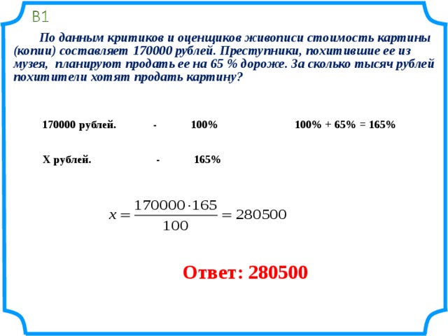   По данным критиков и оценщиков живописи стоимость картины (копии) составляет 170000 рублей. Преступники, похитившие ее из музея, планируют продать ее на 65 % дороже. За сколько тысяч рублей похитители хотят продать картину?   170000 рублей. - 100% 100% + 65% = 165% Х рублей. - 165% Ответ: 280500 