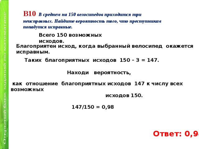 В10  В среднем на 150 велосипедов приходится три неисправных. Найдите вероятность того, что преступникам попадутся исправные. Всего 150 возможных исходов. Благоприятен исход, когда выбранный велосипед окажется исправным. Таких  благоприятных  исходов  150 – 3 = 147.   Находи вероятность,  как  отношение  благоприятных исходов  147 к числу всех возможных  исходов 150.    147/150 = 0,98 Ответ: 0,98 