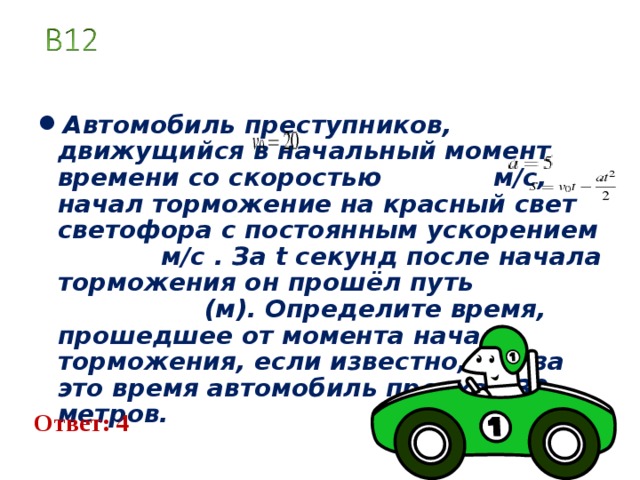 Автомобиль преступников, движущий c я в начальный момент времени c о c коро c тью   м/ c , начал торможение на красный свет светофора c по c тоянным у c корением   м/ c . За t c екунд по c ле начала торможения он прошёл путь (м). Определите время, прошедшее от момента начала торможения, е c ли изве c тно, что за это время автомобиль проехал 30 метров. Ответ: 4 