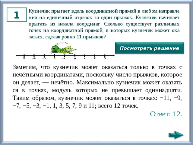 Куз­не­чик пры­га­ет вдоль ко­ор­ди­нат­ной пря­мой в любом на­прав­ле­нии на еди­нич­ный от­ре­зок за один пры­жок. Куз­не­чик на­чи­на­ет пры­гать из на­ча­ла ко­ор­ди­нат. Сколь­ко су­ще­ству­ет раз­лич­ных точек на ко­ор­ди­нат­ной пря­мой, в ко­то­рых куз­не­чик может ока­зать­ся, сде­лав ровно 11 прыж­ков? 1 Посмотреть решение За­ме­тим, что куз­не­чик может ока­зать­ся толь­ко в точ­ках с нечётными ко­ор­ди­на­та­ми, по­сколь­ку число прыж­ков, ко­то­рое он де­ла­ет, — нечётно. Мак­си­маль­но куз­не­чик может ока­зать­ся в точ­ках, мо­дуль ко­то­рых не пре­вы­ша­ет один­на­дца­ти. Таким об­ра­зом, куз­не­чик может ока­зать­ся в точ­ках: −11, −9, −7, −5, −3, −1, 1, 3, 5, 7, 9 и 11; всего 12 точек. Ответ: 12. 