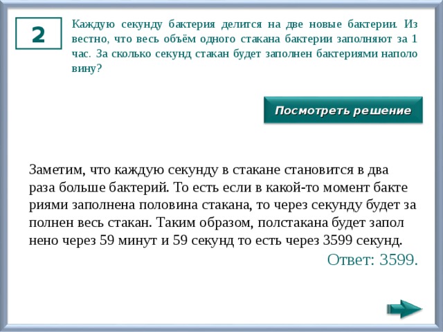Каж­дую се­кун­ду бак­те­рия де­лит­ся на две новые бак­те­рии. Из­вест­но, что весь объём од­но­го ста­ка­на бак­те­рии за­пол­ня­ют за 1 час. За сколь­ко се­кунд ста­кан будет за­пол­нен бак­те­ри­я­ми на­по­ло­ви­ну? 2 Посмотреть решение За­ме­тим, что каж­дую се­кун­ду в ста­ка­не ста­но­вит­ся в два раза боль­ше бак­те­рий. То есть если в какой-то мо­мент бак­те­ри­я­ми за­пол­не­на по­ло­ви­на ста­ка­на, то через се­кун­ду будет за­пол­нен весь ста­кан. Таким об­ра­зом, пол­ста­ка­на будет за­пол­не­но через 59 минут и 59 се­кунд то есть через 3599 се­кунд. Ответ: 3599. 