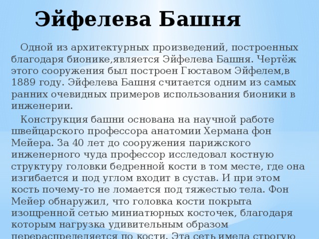 Эйфелева Башня  Одной из архитектурных произведений, построенных благодаря бионике,является Эйфелева Башня. Чертёж этого сооружения был построен Гюставом Эйфелем,в 1889 году. Эйфелева Башня считается одним из самых ранних очевидных примеров использования бионики в инженерии.  Конструкция башни основана на научной работе швейцарского профессора анатомии Хермана фон Мейера. За 40 лет до сооружения парижского инженерного чуда профессор исследовал костную структуру головки бедренной кости в том месте, где она изгибается и под углом входит в сустав. И при этом кость почему-то не ломается под тяжестью тела. Фон Мейер обнаружил, что головка кости покрыта изощренной сетью миниатюрных косточек, благодаря которым нагрузка удивительным образом перераспределяется по кости. Эта сеть имела строгую геометрическую структуру, которую профессор задокументировал. 