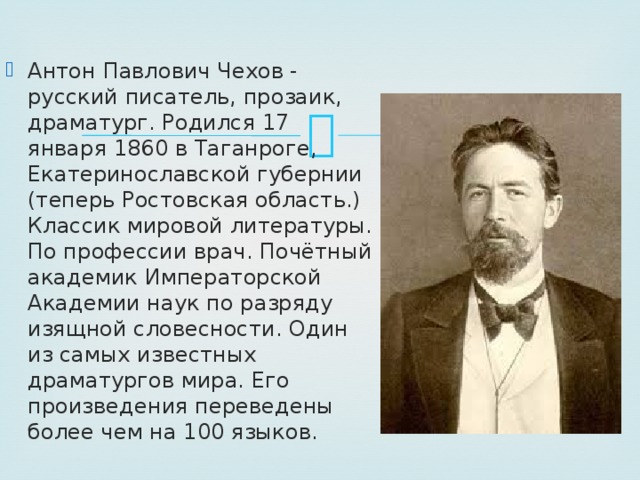 Антон Павлович Чехов - русский писатель, прозаик, драматург. Родился 17 января 1860 в Таганроге, Екатеринославской губернии (теперь Ростовская область.) Классик мировой литературы. По профессии врач. Почётный академик Императорской Академии наук по разряду изящной словесности. Один из самых известных драматургов мира. Его произведения переведены более чем на 100 языков. 