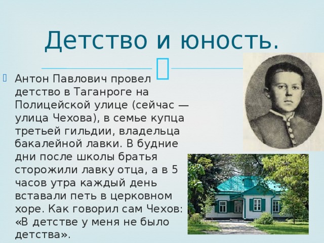 Детство и юность. Антон Павлович провел детство в Таганроге на Полицейской улице (сейчас — улица Чехова), в семье купца третьей гильдии, владельца бакалейной лавки. В будние дни после школы братья сторожили лавку отца, а в 5 часов утра каждый день вставали петь в церковном хоре. Как говорил сам Чехов: «В детстве у меня не было детства». 