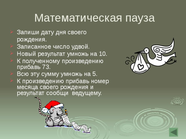  Математическая пауза Запиши дату дня своего  рождения. Записанное число удвой. Новый результат умножь на 10. К полученному произведению прибавь 73. Всю эту сумму умножь на 5. К произведению прибавь номер месяца своего рождения и результат сообщи ведущему. 