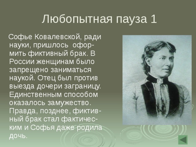  Любопытная пауза 1  Софье Ковалевской, ради науки, пришлось офор-мить фиктивный брак. В России женщинам было запрещено заниматься наукой. Отец был против выезда дочери заграницу. Единственным способом оказалось замужество. Правда, позднее, фиктив-ный брак стал фактичес-ким и Софья даже родила дочь.   