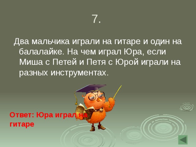 7.  Два мальчика играли на гитаре и один на балалайке. На чем играл Юра, если Миша с Петей и Петя с Юрой играли на разных инструментах. Ответ: Юра играл на гитаре  