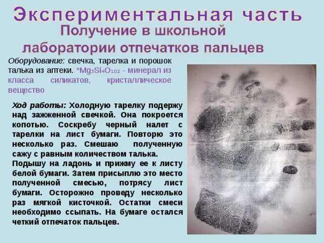 Оборудование: свечка, тарелка и порошок талька из аптеки.  *Mg₃Si₄O₁₀₂ - минерал из класса силикатов, кристаллическое вещество Ход работы: Холодную тарелку подержу над зажженной свечкой. Она покроется копотью. Соскребу черный налет с тарелки на лист бумаги. Повторю это несколько раз. Смешаю полученную сажу с равным количеством талька. Подышу на ладонь и прижму ее к листу белой бумаги. Затем присыплю это место полученной смесью, потрясу лист бумаги. Осторожно проведу несколько раз мягкой кисточкой. Остатки смеси необходимо ссыпать. На бумаге остался четкий отпечаток пальцев.  10 
