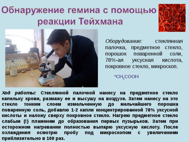 Оборудование: стеклянная палочка, предметное стекло, порошок поваренной соли, 78%-ая уксусная кислота, покровное стекло, микроскоп. * CH 3 COOH Ход работы: Стеклянной палочкой нанесу на предметное стекло капельку крови, размажу ее и высушу на воздухе. Затем нанесу на это стекло тонким слоем измельченную до мельчайшего порошка поваренную соль, добавлю 1-2 капли концентрированной 78% уксусной кислоты и наложу сверху покровное стекло. Нагрею предметное стекло слабым (!) пламенем до образования первых пузырьков. Затем при осторожном нагревании полностью выпарю уксусную кислоту. После охлаждения осмотрю пробу под микроскопом с увеличением приблизительно в 100 раз. 