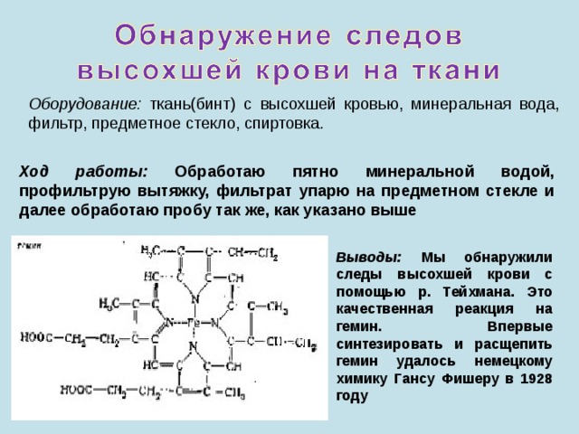 Оборудование: ткань(бинт) с высохшей кровью, минеральная вода, фильтр, предметное стекло, спиртовка. Ход работы: Обработаю пятно минеральной водой, профильтрую вытяжку, фильтрат упарю на предметном стекле и далее обработаю пробу так же, как указано выше Выводы: Мы обнаружили следы высохшей крови с помощью р. Тейхмана. Это качественная реакция на гемин. Впервые синтезировать и расщепить гемин удалось немецкому химику Гансу Фишеру в 1928 году 
