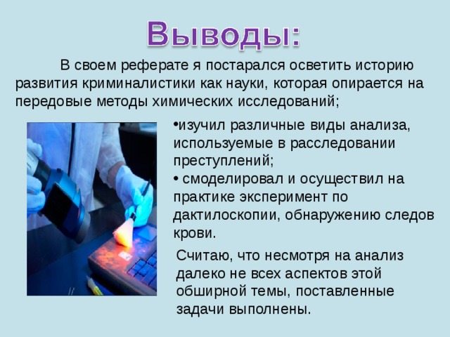 В своем реферате я постарался осветить историю развития криминалистики как науки, которая опирается на передовые методы химических исследований; изучил различные виды анализа, используемые в расследовании преступлений;  смоделировал и осуществил на практике эксперимент по дактилоскопии, обнаружению следов крови. Считаю, что несмотря на анализ далеко не всех аспектов этой обширной темы, поставленные задачи выполнены. 