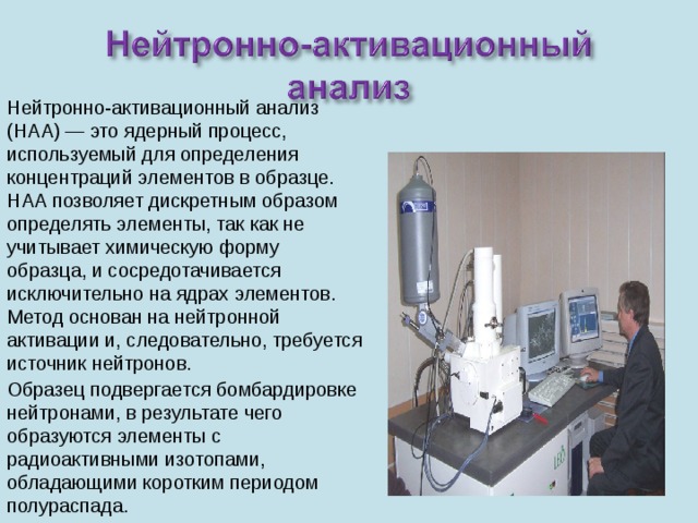 Нейтронно-активационный анализ (НАА) — это ядерный процесс, используемый для определения концентраций элементов в образце. НАА позволяет дискретным образом определять элементы, так как не учитывает химическую форму образца, и сосредотачивается исключительно на ядрах элементов. Метод основан на нейтронной активации и, следовательно, требуется источник нейтронов. Образец подвергается бомбардировке нейтронами, в результате чего образуются элементы с радиоактивными изотопами, обладающими коротким периодом полураспада. 
