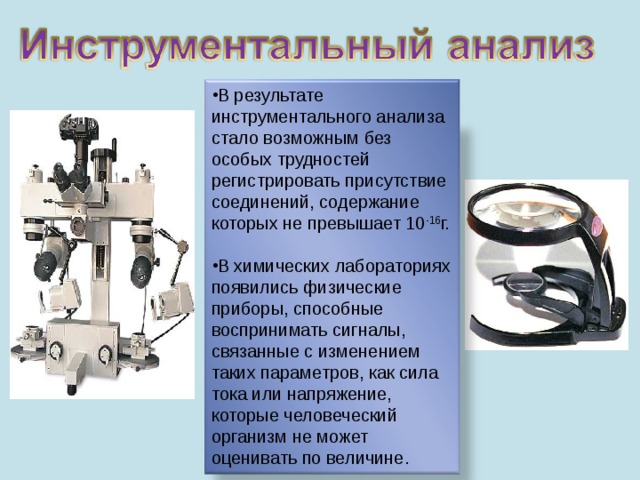 В результате инструментального анализа стало возможным без особых трудностей регистрировать присутствие соединений, содержание которых не превышает 10 -16 г. В химических лабораториях появились физические приборы, способные воспринимать сигналы, связанные с изменением таких параметров, как сила тока или напряжение, которые человеческий организм не может оценивать по величине. . 