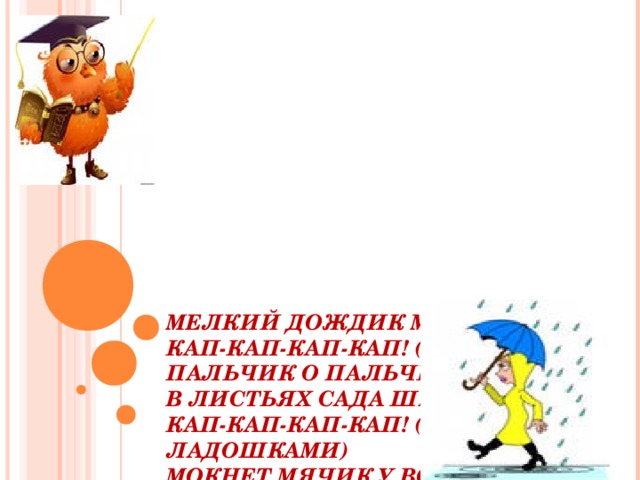 МЕЛКИЙ ДОЖДИК МОРОСИТ  КАП-КАП-КАП-КАП! (УДАРЯЕМ ПАЛЬЧИК О ПАЛЬЧИК)  В ЛИСТЬЯХ САДА ШЕЛЕСТИТ  КАП-КАП-КАП-КАП! (ШУРШИМ ЛАДОШКАМИ)  МОКНЕТ МЯЧИК У ВОРОТ  КАП-КАП-КАП-КАП! (ШЛЁПАЕМ ПО КОЛЕНЯМ ЛАДОШКАМИ)  МОКНЕТ ПОЛЕ, ОГОРОД  КАП-КАП-КАП-КАП! (ЩЕЛЧКИ РУКАМИ ИЛИ ПРИТОПЫ НОГАМИ )