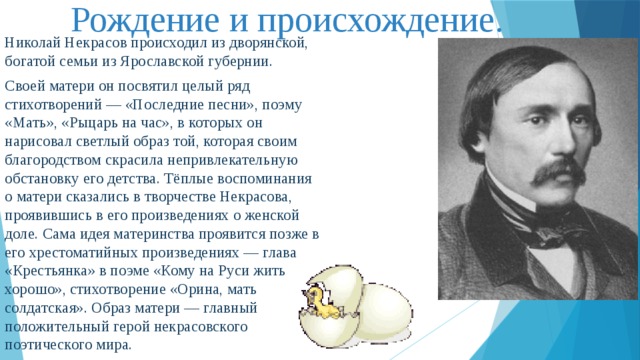 Рождение и происхождение. Николай Некрасов происходил из дворянской, богатой семьи из Ярославской губернии. Своей матери он посвятил целый ряд стихотворений — «Последние песни», поэму «Мать», «Рыцарь на час», в которых он нарисовал светлый образ той, которая своим благородством скрасила непривлекательную обстановку его детства. Тёплые воспоминания о матери сказались в творчестве Некрасова, проявившись в его произведениях о женской доле. Сама идея материнства проявится позже в его хрестоматийных произведениях — глава «Крестьянка» в поэме «Кому на Руси жить хорошо», стихотворение «Орина, мать солдатская». Образ матери — главный положительный герой некрасовского поэтического мира. 