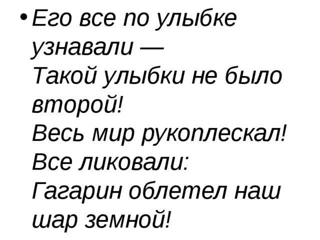 Его все по улыбке узнавали —  Такой улыбки не было второй!  Весь мир рукоплескал! Все ликовали:  Гагарин облетел наш шар земной! 