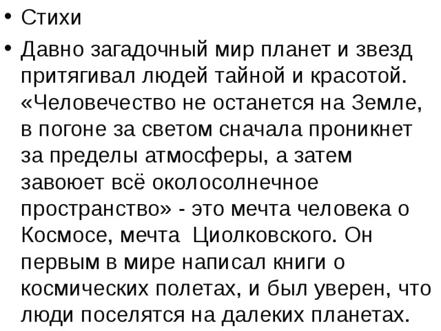 Стихи Давно загадочный мир планет и звезд притягивал людей тайной и красотой. «Человечество не останется на Земле, в погоне за светом сначала проникнет за пределы атмосферы, а затем завоюет всё околосолнечное пространство» - это мечта человека о Космосе, мечта Циолковского. Он первым в мире написал книги о космических полетах, и был уверен, что люди поселятся на далеких планетах. 