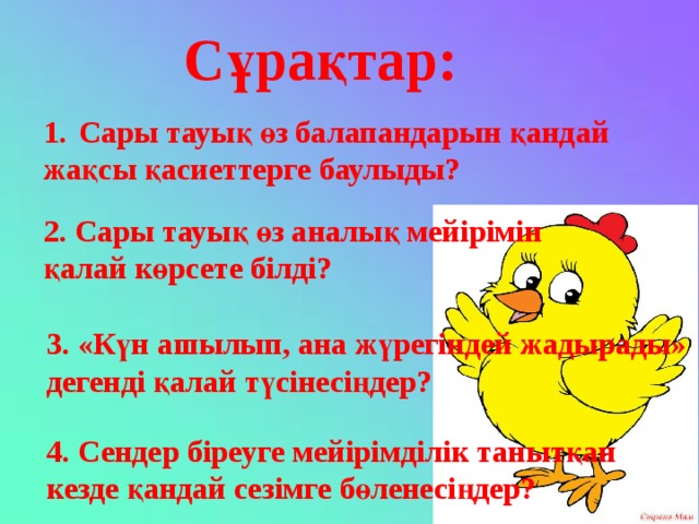 Сұрақтар: Сары тауық өз балапандарын қандай жақсы қасиеттерге баулыды? 2. Сары тауық өз аналық мейірімін қалай көрсете білді? 3. «Күн ашылып, ана жүрегіндей жадырады» дегенді қалай түсінесіңдер? 4. Сендер біреуге мейірімділік танытқан кезде қандай сезімге бөленесіңдер?  